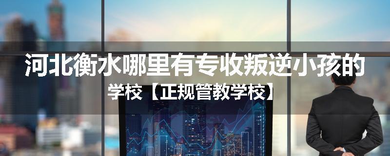 河北衡水哪里有专收叛逆小孩的学校【正规管教学校】