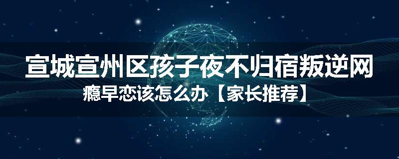 宣城宣州区孩子夜不归宿叛逆网瘾早恋该怎么办【家长推荐】