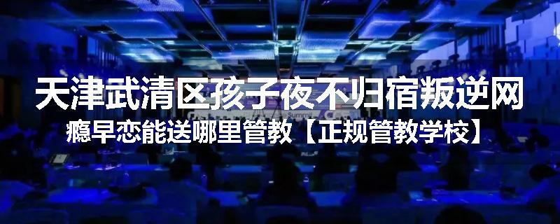 天津武清区孩子夜不归宿叛逆网瘾早恋能送哪里管教【正规管教学校】