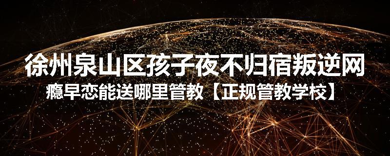 徐州泉山区孩子夜不归宿叛逆网瘾早恋能送哪里管教【正规管教学校】