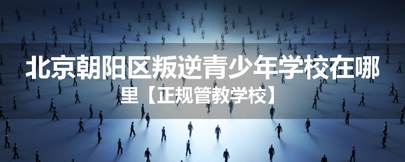 北京朝阳区叛逆青少年学校在哪里【正规管教学校】