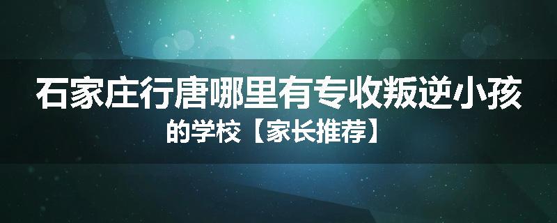 石家庄行唐哪里有专收叛逆小孩的学校【家长推荐】