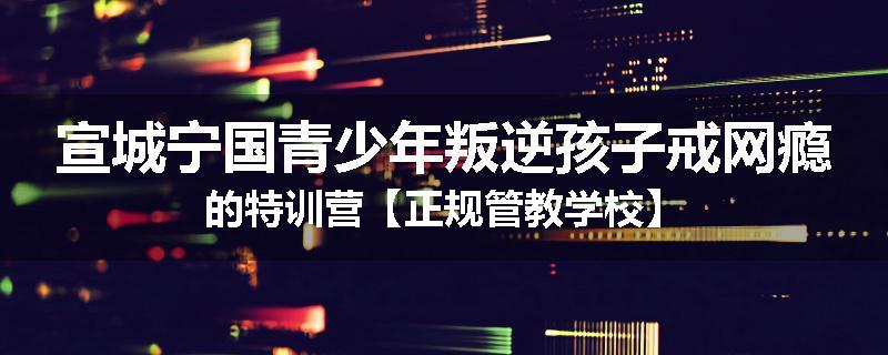 宣城宁国青少年叛逆孩子戒网瘾的特训营【正规管教学校】
