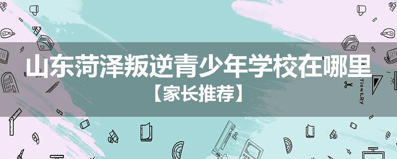 山东菏泽叛逆青少年学校在哪里【家长推荐】