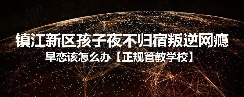 镇江新区孩子夜不归宿叛逆网瘾早恋该怎么办【正规管教学校】