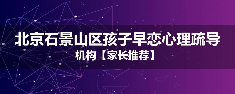 北京石景山区孩子早恋心理疏导机构【家长推荐】