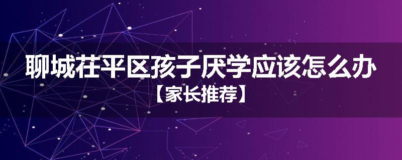 聊城茌平区孩子厌学应该怎么办【家长推荐】