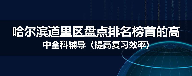 哈尔滨道里区盘点排名榜首的高中全科辅导（提高复习效率)