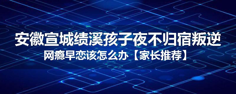安徽宣城绩溪孩子夜不归宿叛逆网瘾早恋该怎么办【家长推荐】