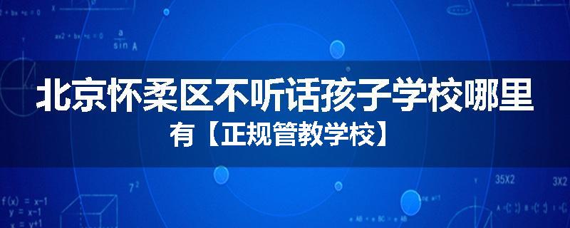 北京怀柔区不听话孩子学校哪里有【正规管教学校】