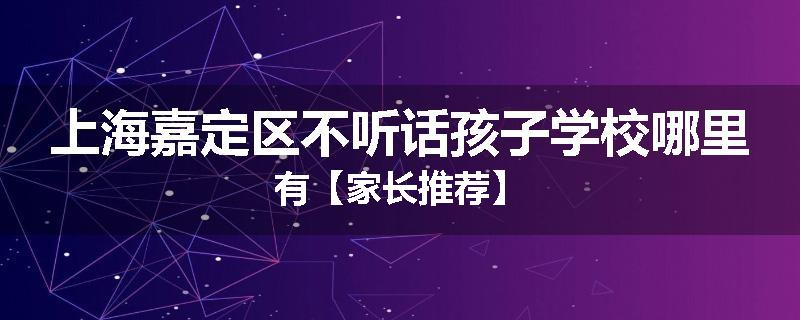 上海嘉定区不听话孩子学校哪里有【家长推荐】