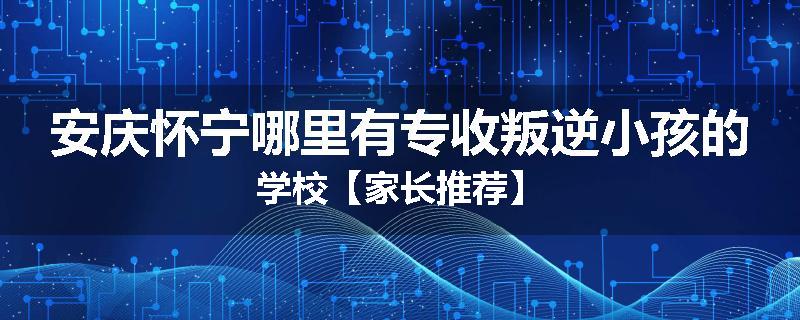 安庆怀宁哪里有专收叛逆小孩的学校【家长推荐】