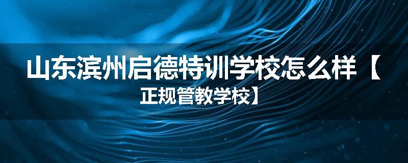 山东滨州启德特训学校怎么样【正规管教学校】