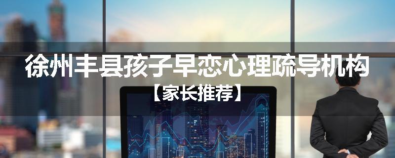 徐州丰县孩子早恋心理疏导机构【家长推荐】