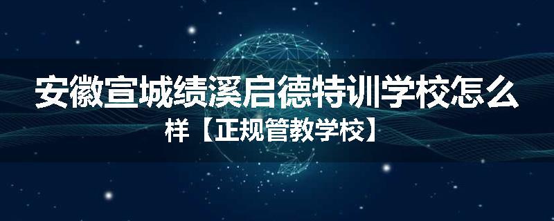 安徽宣城绩溪启德特训学校怎么样【正规管教学校】