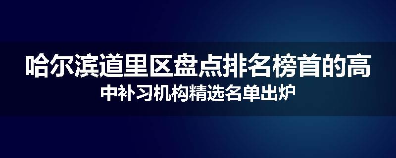 哈尔滨道里区盘点排名榜首的高中补习机构精选名单出炉