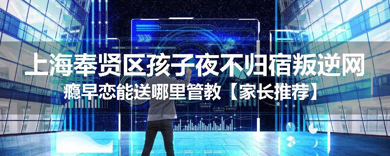 上海奉贤区孩子夜不归宿叛逆网瘾早恋能送哪里管教【家长推荐】