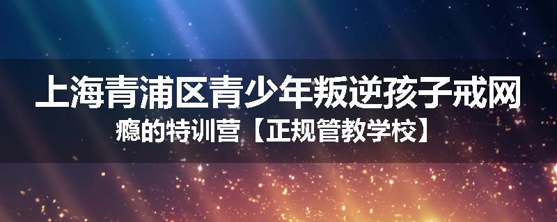上海青浦区青少年叛逆孩子戒网瘾的特训营【正规管教学校】