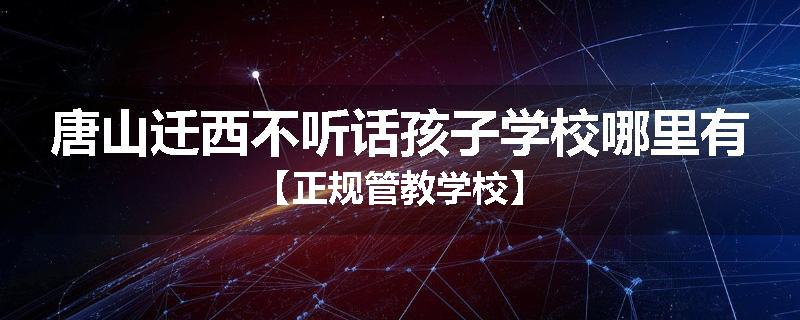 唐山迁西不听话孩子学校哪里有【正规管教学校】