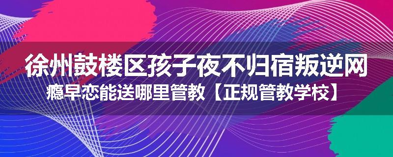 徐州鼓楼区孩子夜不归宿叛逆网瘾早恋能送哪里管教【正规管教学校】