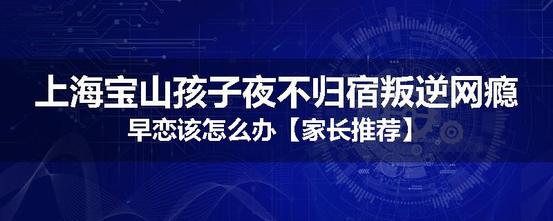 上海宝山孩子夜不归宿叛逆网瘾早恋该怎么办【家长推荐】