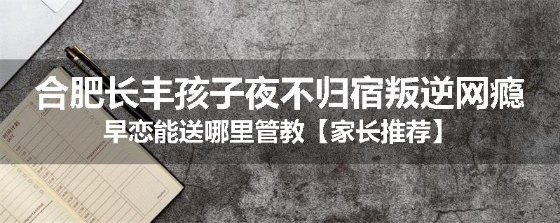 合肥长丰孩子夜不归宿叛逆网瘾早恋能送哪里管教【家长推荐】