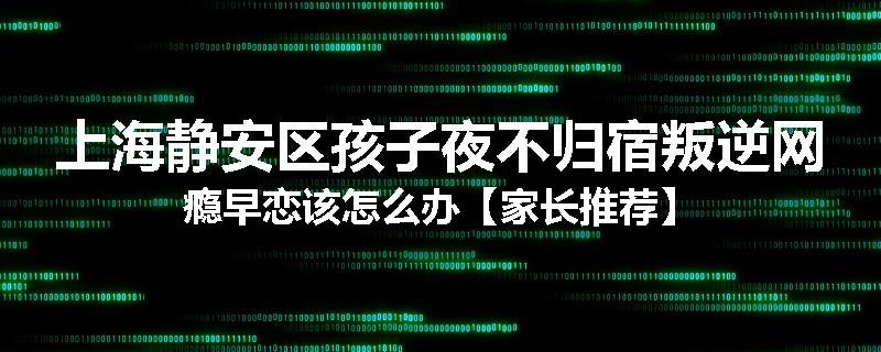 上海静安区孩子夜不归宿叛逆网瘾早恋该怎么办【家长推荐】