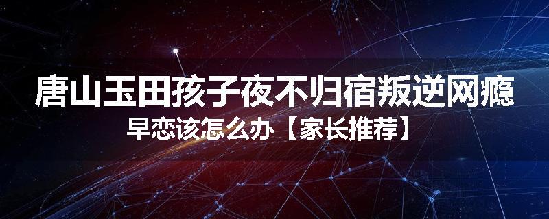 唐山玉田孩子夜不归宿叛逆网瘾早恋该怎么办【家长推荐】