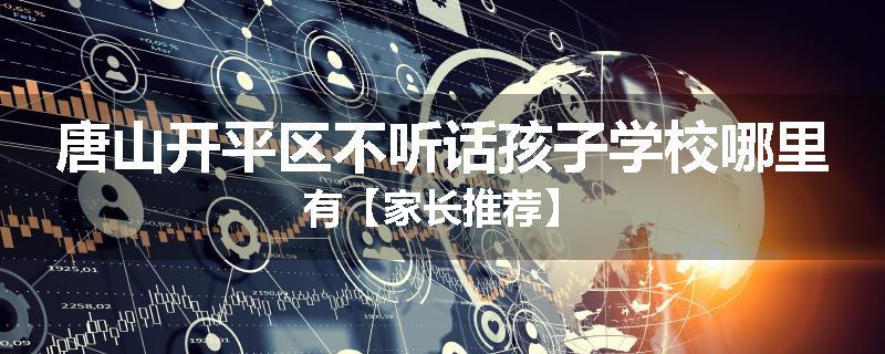 唐山开平区不听话孩子学校哪里有【家长推荐】