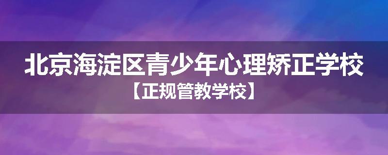 北京海淀区青少年心理矫正学校【正规管教学校】