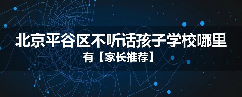 北京平谷区不听话孩子学校哪里有【家长推荐】