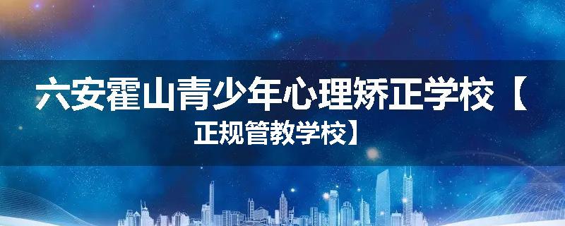 六安霍山青少年心理矫正学校【正规管教学校】