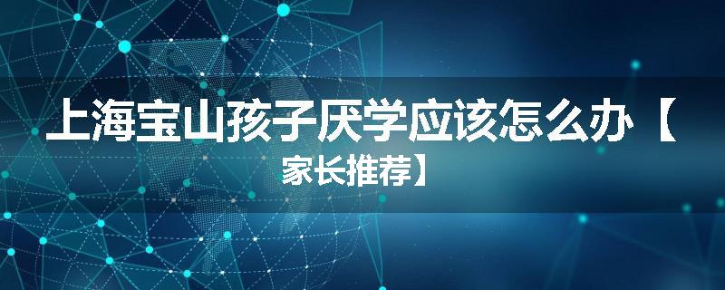 上海宝山孩子厌学应该怎么办【家长推荐】