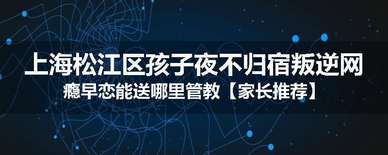 上海松江区孩子夜不归宿叛逆网瘾早恋能送哪里管教【家长推荐】