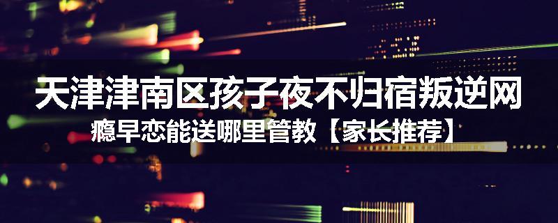 天津津南区孩子夜不归宿叛逆网瘾早恋能送哪里管教【家长推荐】
