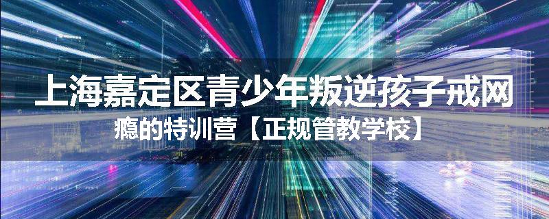 上海嘉定区青少年叛逆孩子戒网瘾的特训营【正规管教学校】