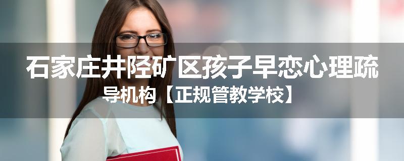 石家庄井陉矿区孩子早恋心理疏导机构【正规管教学校】