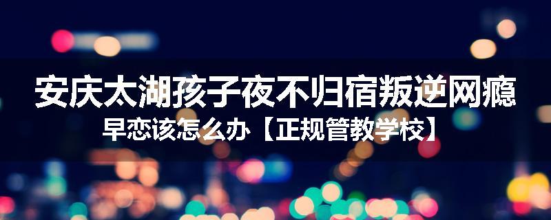 安庆太湖孩子夜不归宿叛逆网瘾早恋该怎么办【正规管教学校】