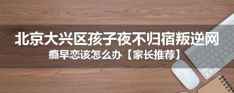 北京大兴区孩子夜不归宿叛逆网瘾早恋该怎么办【家长推荐】