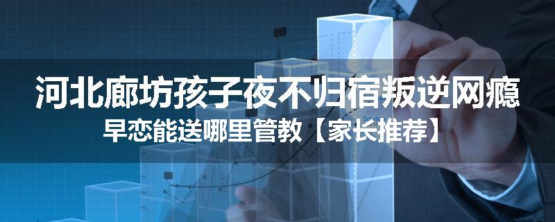 河北廊坊孩子夜不归宿叛逆网瘾早恋能送哪里管教【家长推荐】
