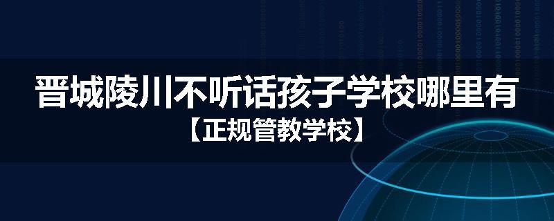 晋城陵川不听话孩子学校哪里有【正规管教学校】
