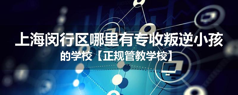 上海闵行区哪里有专收叛逆小孩的学校【正规管教学校】