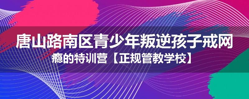 唐山路南区青少年叛逆孩子戒网瘾的特训营【正规管教学校】