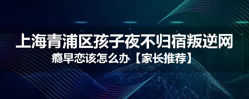 上海青浦区孩子夜不归宿叛逆网瘾早恋该怎么办【家长推荐】