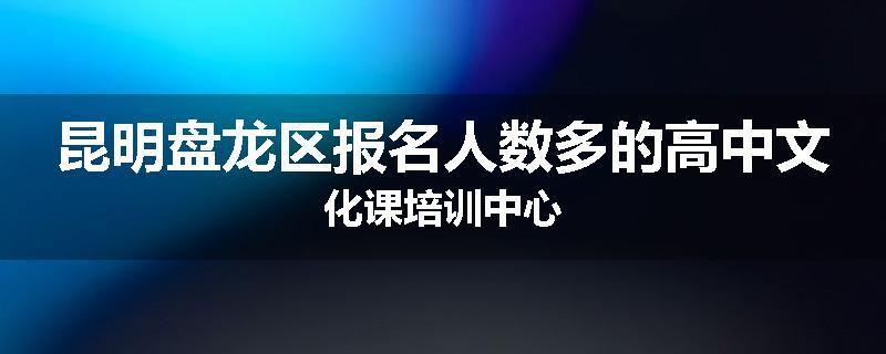 昆明盘龙区报名人数多的高中文化课培训中心