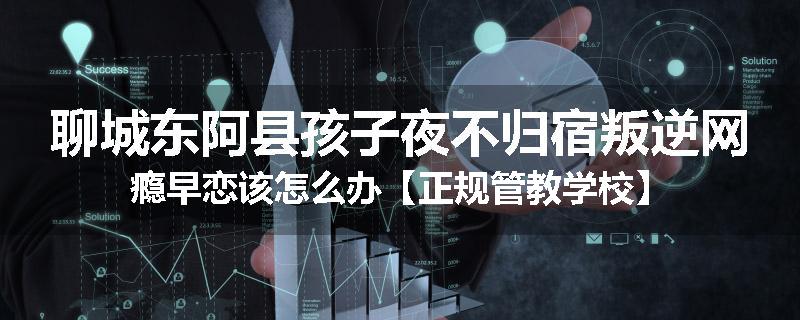 聊城东阿县孩子夜不归宿叛逆网瘾早恋该怎么办【正规管教学校】