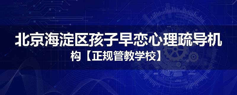 北京海淀区孩子早恋心理疏导机构【正规管教学校】