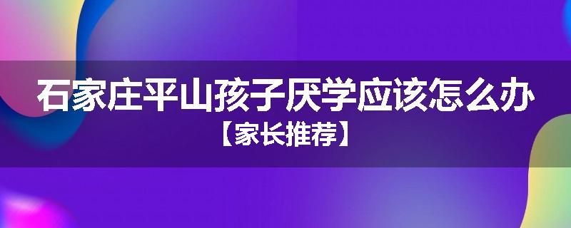 石家庄平山孩子厌学应该怎么办【家长推荐】