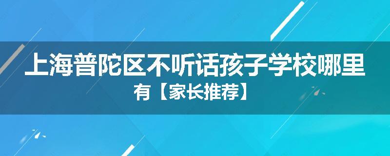 上海普陀区不听话孩子学校哪里有【家长推荐】