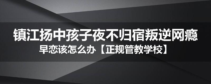 镇江扬中孩子夜不归宿叛逆网瘾早恋该怎么办【正规管教学校】